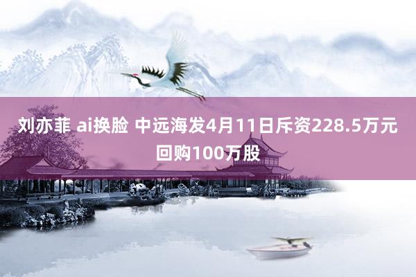刘亦菲 ai换脸 中远海发4月11日斥资228.5万元回购100万股