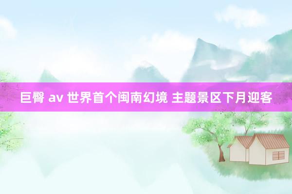 巨臀 av 世界首个闽南幻境 主题景区下月迎客
