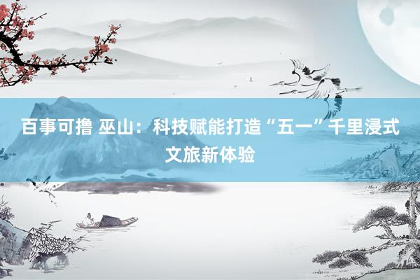 百事可撸 巫山：科技赋能打造“五一”千里浸式文旅新体验