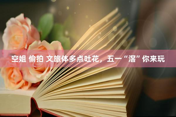 空姐 偷拍 文旅体多点吐花，五一“滘”你来玩