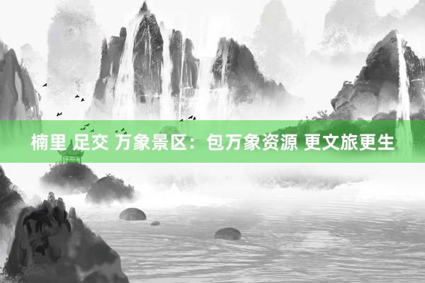 楠里 足交 万象景区：包万象资源 更文旅更生