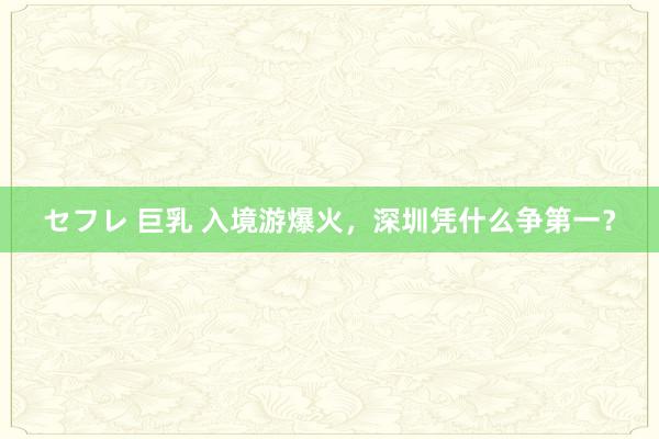 セフレ 巨乳 入境游爆火，深圳凭什么争第一？