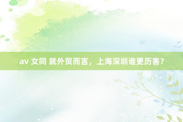 av 女同 就外贸而言，上海深圳谁更历害？