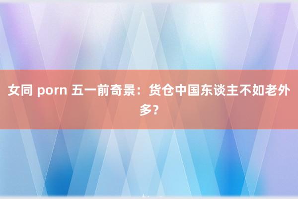 女同 porn 五一前奇景：货仓中国东谈主不如老外多？