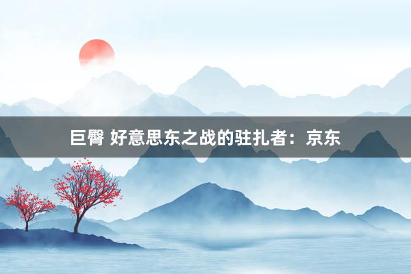 巨臀 好意思东之战的驻扎者：京东