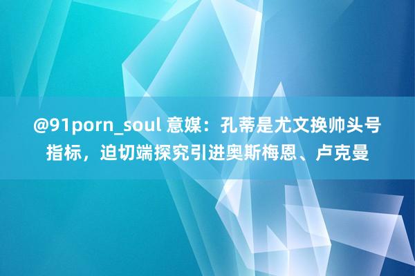 @91porn_soul 意媒：孔蒂是尤文换帅头号指标，迫切端探究引进奥斯梅恩、卢克曼