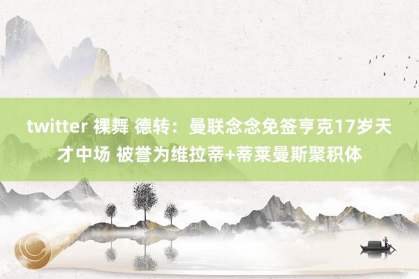 twitter 裸舞 德转：曼联念念免签亨克17岁天才中场 被誉为维拉蒂+蒂莱曼斯聚积体