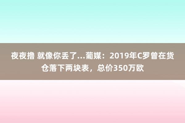 夜夜撸 就像你丢了...葡媒：2019年C罗曾在货仓落下两块表，总价350万欧