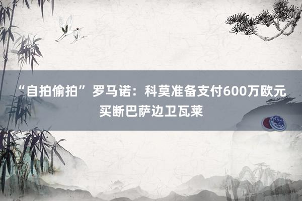“自拍偷拍” 罗马诺：科莫准备支付600万欧元买断巴萨边卫瓦莱