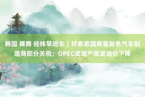 韩国 裸舞 经纬早班车｜好意思国商量豁免汽车制造商部分关税；OPEC或增产激发油价下降