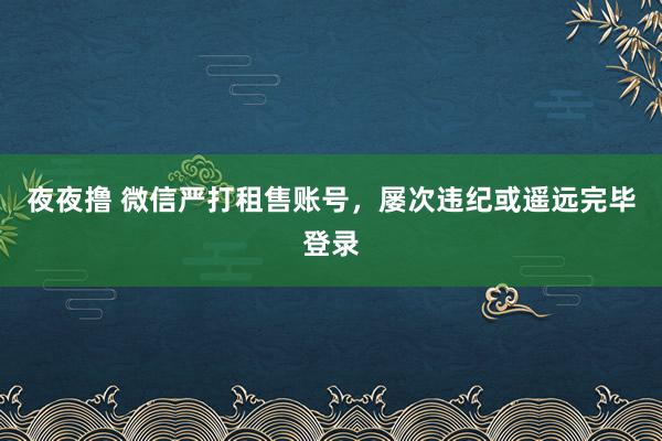 夜夜撸 微信严打租售账号，屡次违纪或遥远完毕登录