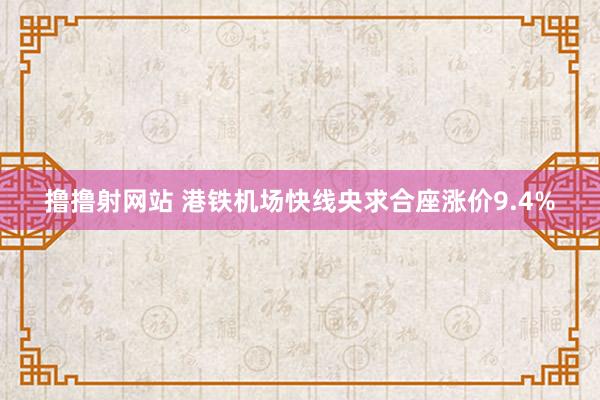 撸撸射网站 港铁机场快线央求合座涨价9.4%