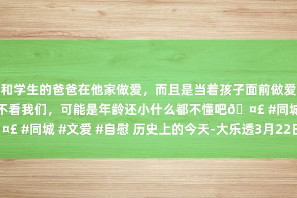 和学生的爸爸在他家做爱，而且是当着孩子面前做爱，太刺激了，孩子完全不看我们，可能是年龄还小什么都不懂吧🤣 #同城 #文爱 #自慰 历史上的今天-大乐透3月22日开奖号码汇总