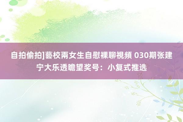 自拍偷拍]藝校兩女生自慰裸聊視頻 030期张建宁大乐透瞻望奖号：小复式推选