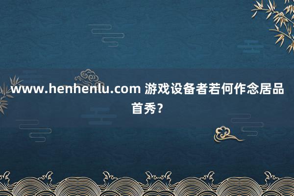 www.henhenlu.com 游戏设备者若何作念居品首秀？