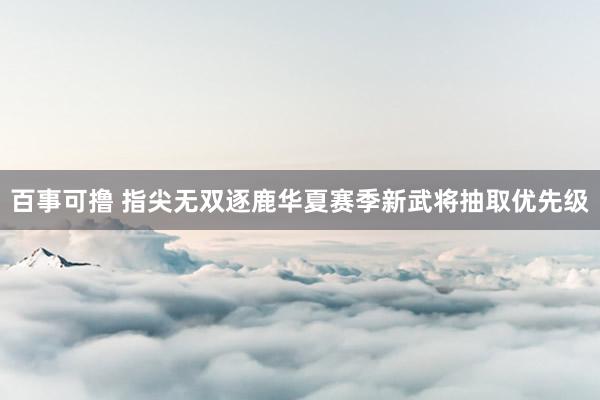 百事可撸 指尖无双逐鹿华夏赛季新武将抽取优先级