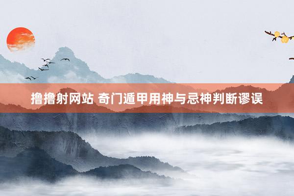 撸撸射网站 奇门遁甲用神与忌神判断谬误