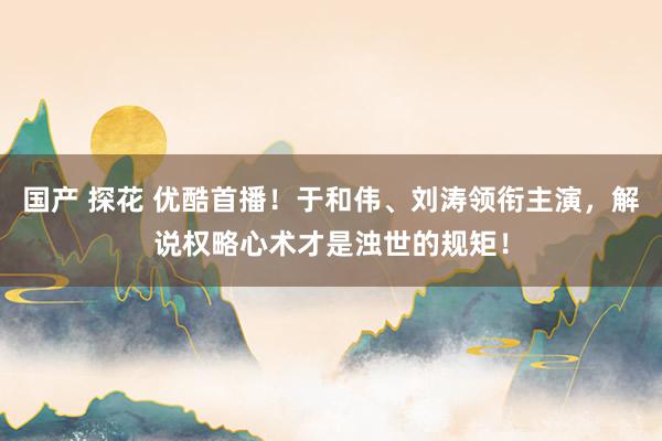 国产 探花 优酷首播！于和伟、刘涛领衔主演，解说权略心术才是浊世的规矩！