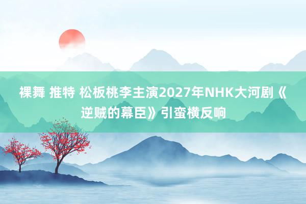 裸舞 推特 松板桃李主演2027年NHK大河剧《逆贼的幕臣》引蛮横反响