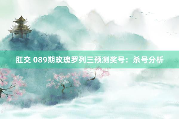 肛交 089期玫瑰罗列三预测奖号：杀号分析